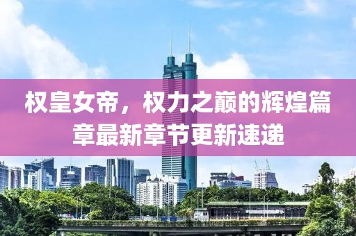权皇女帝，权力之巅的辉煌篇章最新章节更新速递