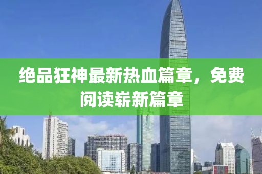 绝品狂神最新热血篇章，免费阅读崭新篇章