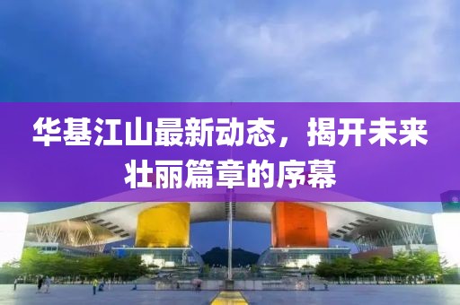 华基江山最新动态，揭开未来壮丽篇章的序幕