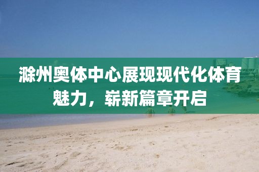 滁州奥体中心展现现代化体育魅力，崭新篇章开启