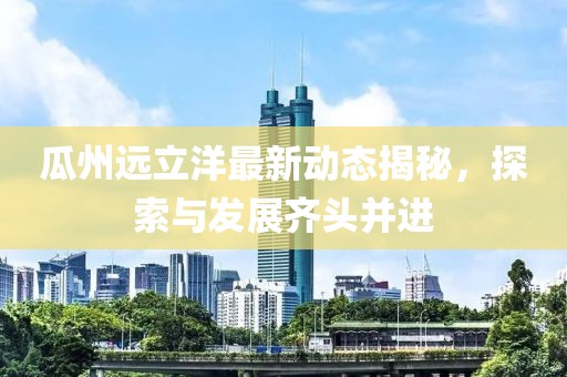 瓜州远立洋最新动态揭秘，探索与发展齐头并进