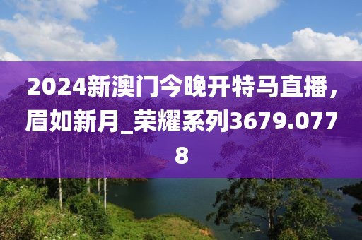 2024新澳门今晚开特马直播，眉如新月_荣耀系列3679.0778
