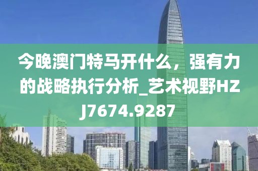 今晚澳门特马开什么，强有力的战略执行分析_艺术视野HZJ7674.9287