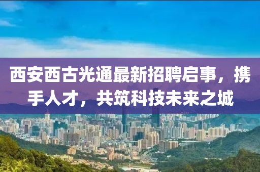 西安西古光通最新招聘启事，携手人才，共筑科技未来之城