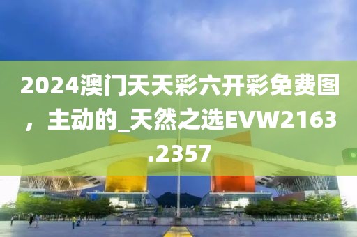 2024澳门天天彩六开彩免费图，主动的_天然之选EVW2163.2357