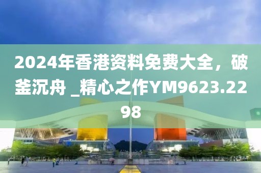 2024年香港资料免费大全，破釜沉舟 _精心之作YM9623.2298