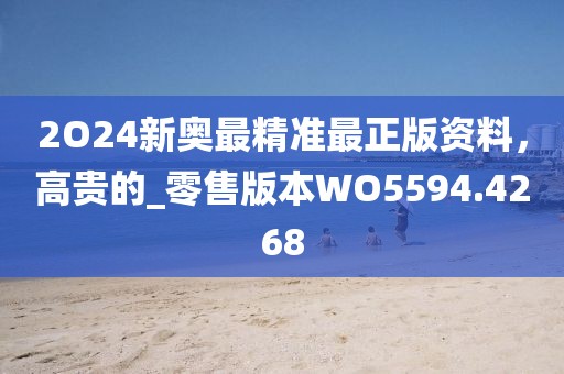 2O24新奥最精准最正版资料，高贵的_零售版本WO5594.4268