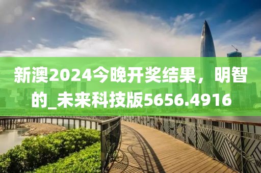 新澳2024今晚开奖结果，明智的_未来科技版5656.4916
