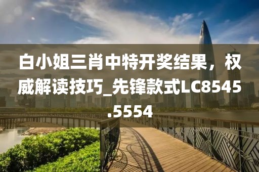 白小姐三肖中特开奖结果，权威解读技巧_先锋款式LC8545.5554