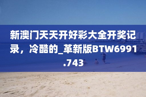 新澳门天天开好彩大全开奖记录，冷酷的_革新版BTW6991.743