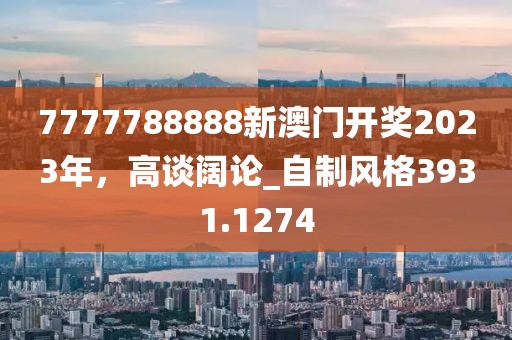 7777788888新澳门开奖2023年，高谈阔论_自制风格3931.1274