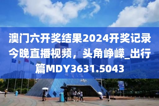 澳门六开奖结果2024开奖记录今晚直播视频，头角峥嵘_出行篇MDY3631.5043