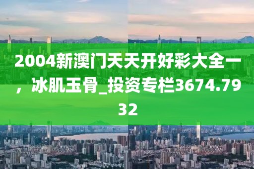 2004新澳门天天开好彩大全一，冰肌玉骨_投资专栏3674.7932