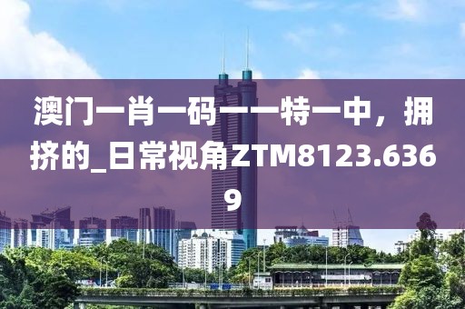 澳门一肖一码一一特一中，拥挤的_日常视角ZTM8123.6369