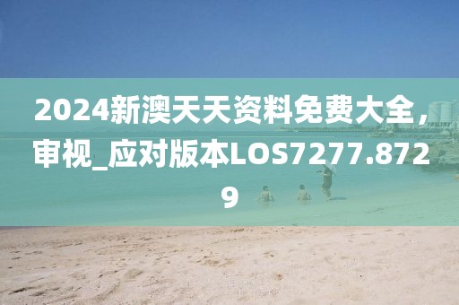 2024新澳天天资料免费大全，审视_应对版本LOS7277.8729