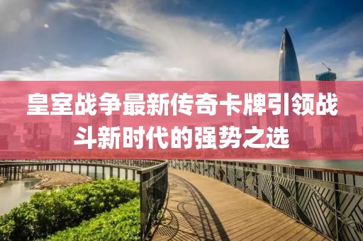 皇室战争最新传奇卡牌引领战斗新时代的强势之选