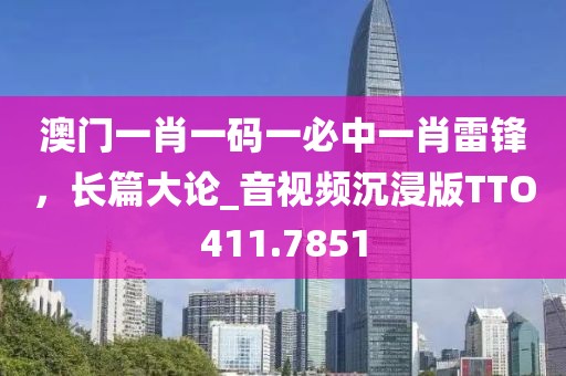 澳门一肖一码一必中一肖雷锋，长篇大论_音视频沉浸版TTO411.7851