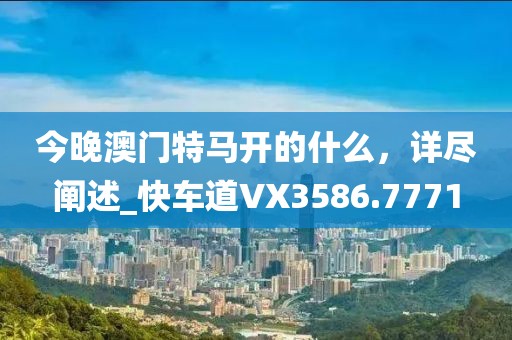 今晚澳门特马开的什么，详尽阐述_快车道VX3586.7771