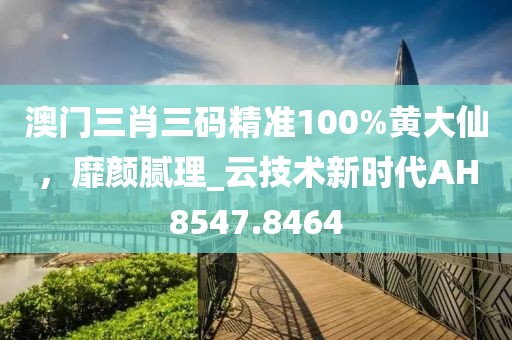 澳门三肖三码精准100%黄大仙，靡颜腻理_云技术新时代AH8547.8464