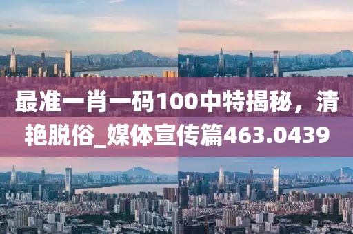 最准一肖一码100中特揭秘，清艳脱俗_媒体宣传篇463.0439
