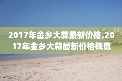 2017年金乡大蒜最新价格,2017年金乡大蒜最新价格概览
