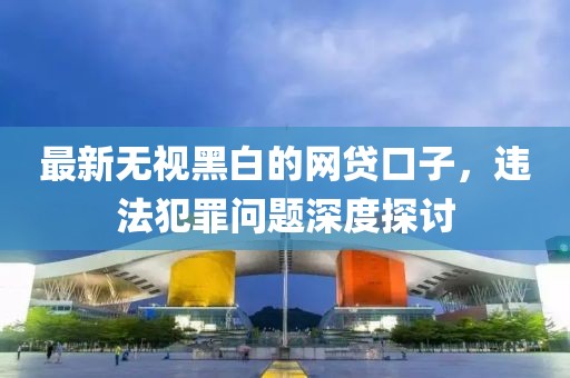 最新无视黑白的网贷口子，违法犯罪问题深度探讨
