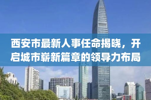 西安市最新人事任命揭晓，开启城市崭新篇章的领导力布局