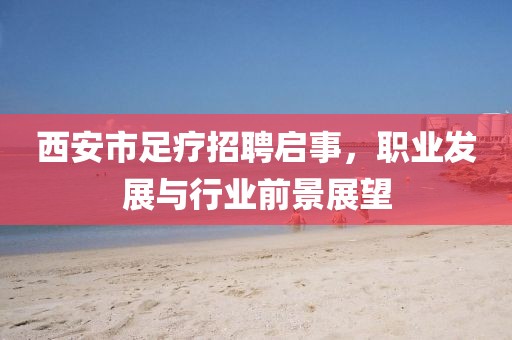 西安市足疗招聘启事，职业发展与行业前景展望