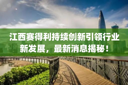 江西赛得利持续创新引领行业新发展，最新消息揭秘！