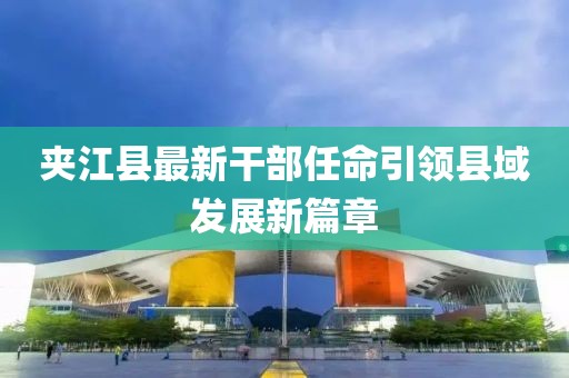 夹江县最新干部任命引领县域发展新篇章