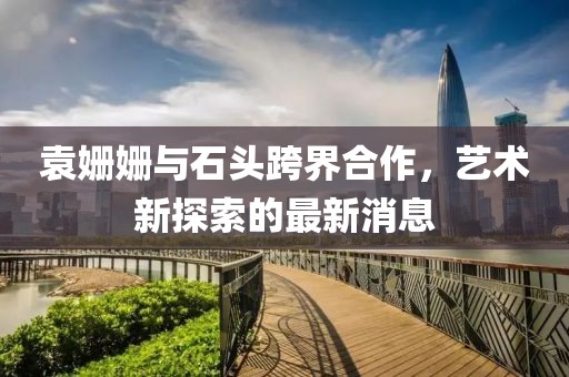 袁姗姗与石头跨界合作，艺术新探索的最新消息