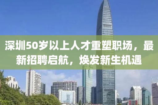 深圳50岁以上人才重塑职场，最新招聘启航，焕发新生机遇