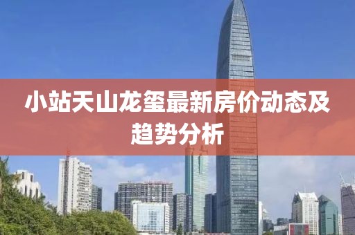 小站天山龙玺最新房价动态及趋势分析