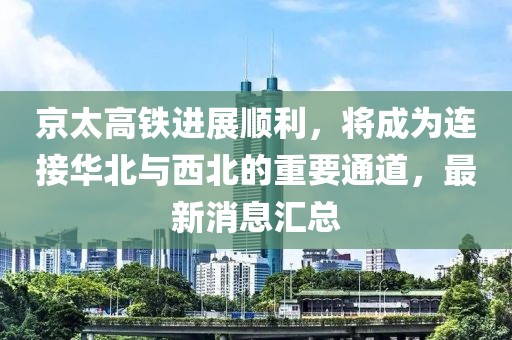 京太高铁进展顺利，将成为连接华北与西北的重要通道，最新消息汇总