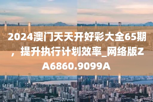 2024澳门天天开好彩大全65期，提升执行计划效率_网络版ZA6860.9099A