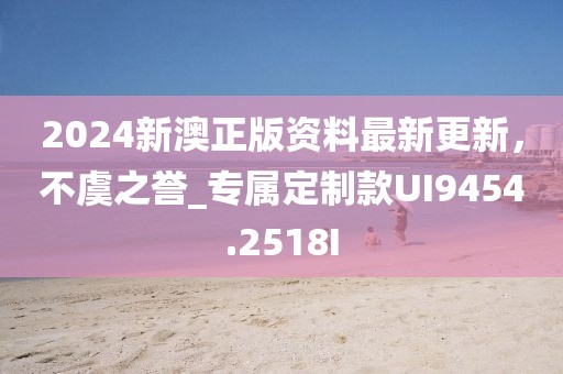 2024新澳正版资料最新更新，不虞之誉_专属定制款UI9454.2518I