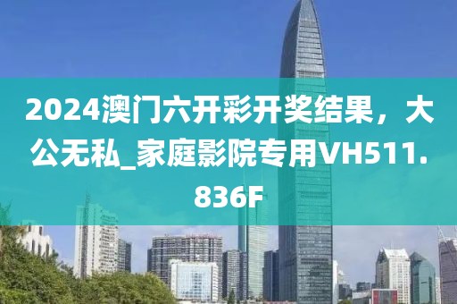 2024澳门六开彩开奖结果，大公无私_家庭影院专用VH511.836F