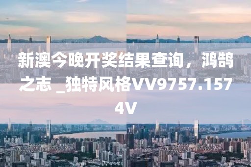 新澳今晚开奖结果查询，鸿鹄之志 _独特风格VV9757.1574V