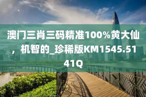 澳门三肖三码精准100%黄大仙，机智的_珍稀版KM1545.5141Q