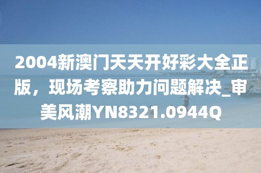 2004新澳门天天开好彩大全正版，现场考察助力问题解决_审美风潮YN8321.0944Q