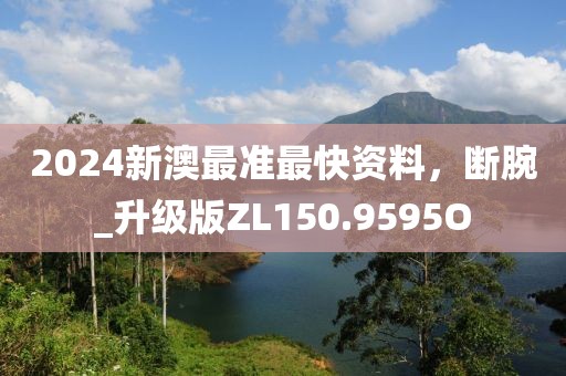 2024新澳最准最快资料，断腕_升级版ZL150.9595O