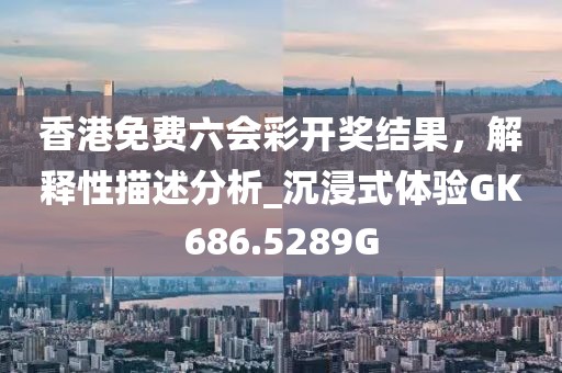 香港免费六会彩开奖结果，解释性描述分析_沉浸式体验GK686.5289G