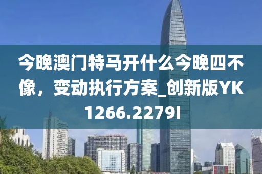 今晚澳门特马开什么今晚四不像，变动执行方案_创新版YK1266.2279I