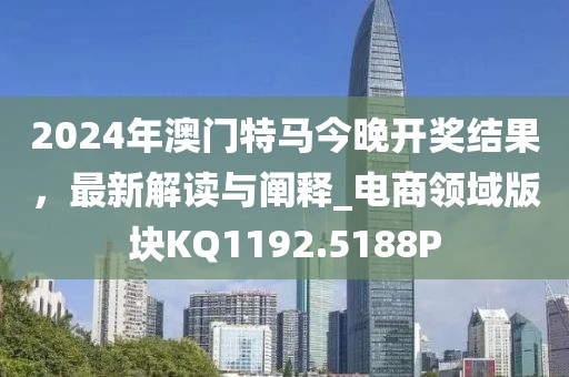 2024年澳门特马今晚开奖结果，最新解读与阐释_电商领域版块KQ1192.5188P
