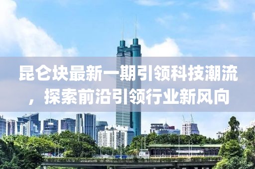 昆仑块最新一期引领科技潮流，探索前沿引领行业新风向
