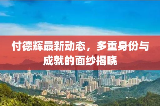 付德辉最新动态，多重身份与成就的面纱揭晓