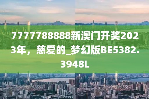 7777788888新澳门开奖2023年，慈爱的_梦幻版BE5382.3948L
