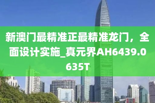 新澳门最精准正最精准龙门，全面设计实施_真元界AH6439.0635T
