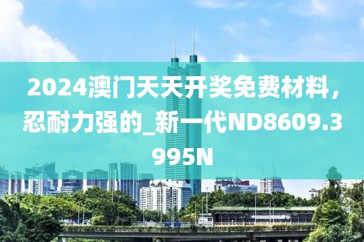 2024澳门天天开奖免费材料，忍耐力强的_新一代ND8609.3995N