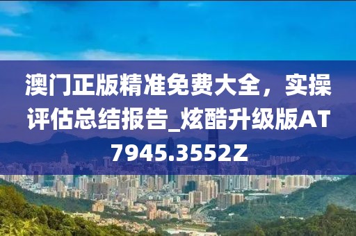 澳门正版精准免费大全，实操评估总结报告_炫酷升级版AT7945.3552Z